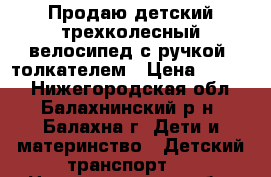 Продаю детский трехколесный велосипед с ручкой- толкателем › Цена ­ 2 500 - Нижегородская обл., Балахнинский р-н, Балахна г. Дети и материнство » Детский транспорт   . Нижегородская обл.